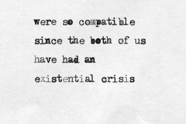 were so compatible since the both of us have had an existential crisis