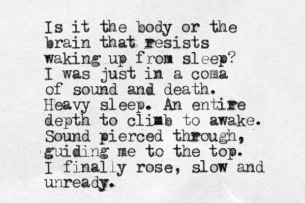 Is it the body or the brain that resists waking up from sleep? I was just in a coma of sound and death. Heavy sleep. An entire depth to climb to awake. Sound pierced through, guiding me to the top. I finally rose, slow and unready. 
