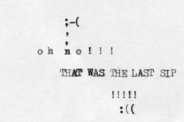 o h n o ! ! ! THAT WAS THE LAST SIP !!!!! ;-( , , :(( 