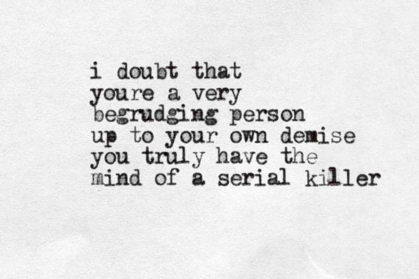 i doubt that youre a very begrudging person up to your own demise you truly have the mind of a serial killer 