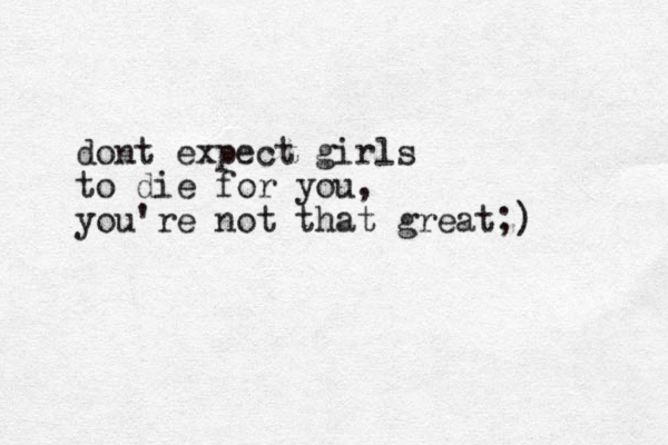 dont expect girls to die for you, you're not that great;)