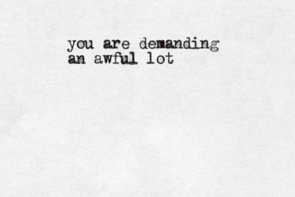 you are demanding an awful lot