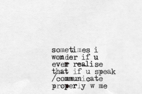 sometimes i wonder if u ever realise that if u speak /communicate properly w me