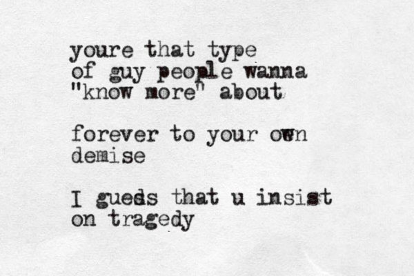 youre that type of guy people wanna "know more" about forever to your oe wn demise I gueds s that u insist on tragedy