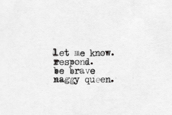 let me know. respond. be brave ve naggy queen.