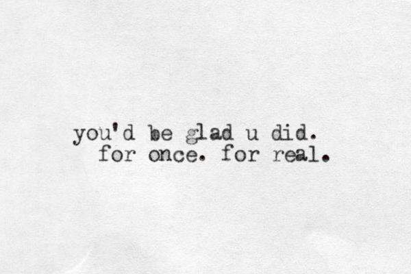 you'd be glad u did. for once. for real. 