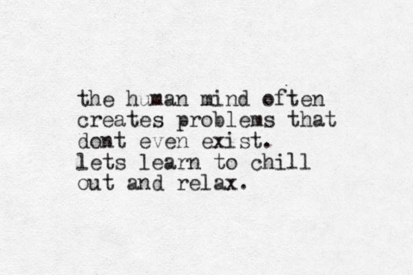 the human mind often creates problems that dont even exist. lets learn to chill out and relax.