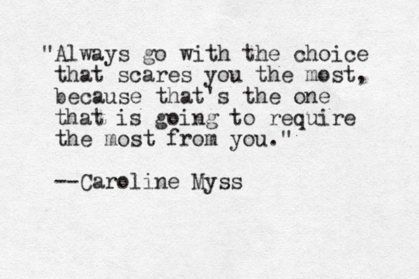 "Always go with the choice that scares you the most, because that's the one that is going to require the most from you." --Caroline Myss