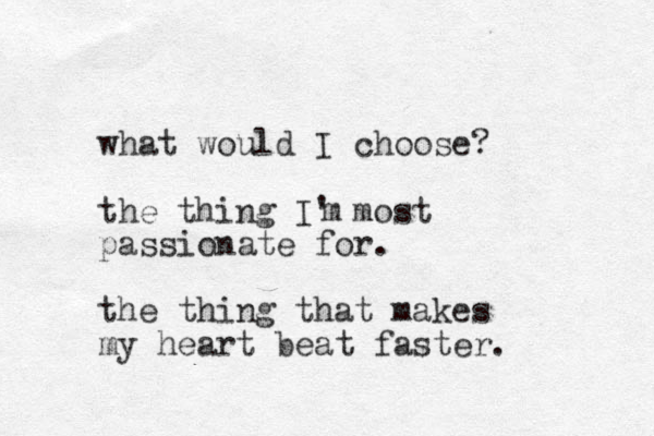 what would I choose? the thing I' most passionate for. the thing that makes my heart beat faster. m 