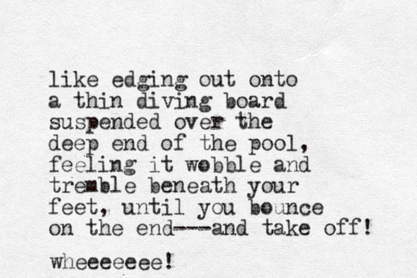 like edging out onto a thin diving board suspended over the deep end of the pool, feeling it wobble and tremble beneath your feet, until you bounce on the end---and take off! wheeeeeee!