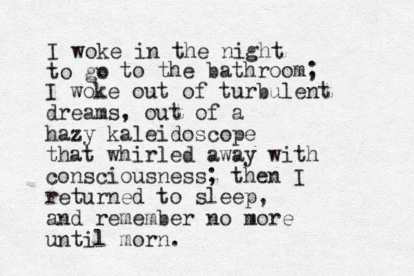 I woke in the night to go to the bathroom; I woke out of turbulent dreams, out of a hazy kaleidoscope that whirled away with consciousness; then I returned to sleep, and remember no more until morn. 