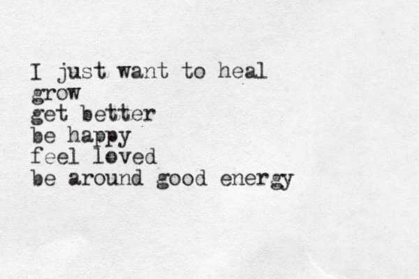 I just want to heal grow get better be happy feel loved be around good energy 