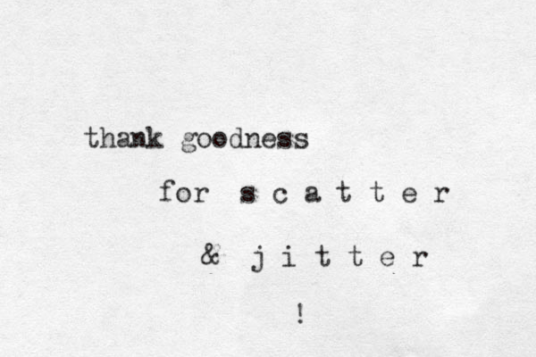 thank goodness for s c a t t e r & j i t t e r ! 