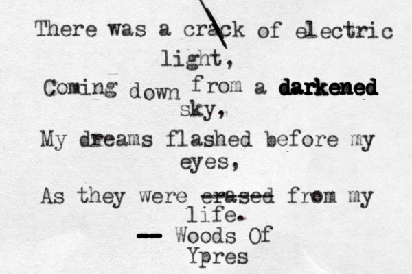 There was a crack \ \ \ \ \ of electric light, Coming d own f rom a darkened darkened darkened darkened darkened sky, My dreams flashed before my eyes, As they were erased ------ from my life. -- -- -- -- -- -- -- Woods Of Ypres