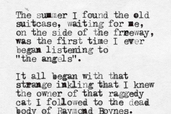 The summer I found the old suitcase, waiting for me, on the side of the frreway e , was the first time I ever began listening to "the angels". It all began with that strange inkling that I knew the owner of that raggedy cat i I followed to the dead body of Raymond Boynes.