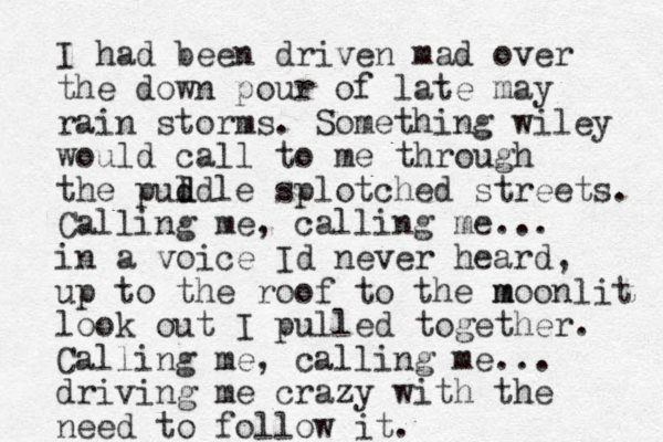 I had been driven mad over the down pour of late may rain storms. Something wiley would call to me through the pul d ddle splotched streets. Calling me, calling me... in a voice Id never heard, up to the roof to the m moonlit look out I pulled together. Calling me, calling me... driving me crazy with the need to follow it.