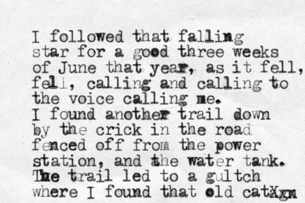 I followed that falling star for a good three weeks of June that year, as it fell, fell, calling and calling to the voice calling me. I found another trail down by the crick in the road fenced off from the power station, and a the water tank. Tve The h trail led to a gultch where I found that old cat agn Xxx 