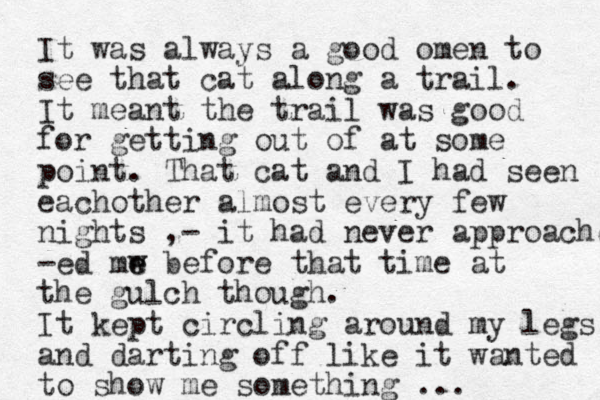 I t was always a good omen to see that cat along a trail. It meant the trail was good for getting out of at some point. That cat and I had seen eachother almost every few nights ,- it had never approached -ed mw e e before that time at the gulch though. I t kept circling around my legs and darting off like it wanted to show me something ... 