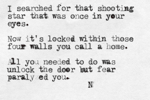 I searched for that shooting star that was once in your eyes. Now it's locked within those four walls you call a home. All you needed to do was unlock the door but fear paralyzed you. N 