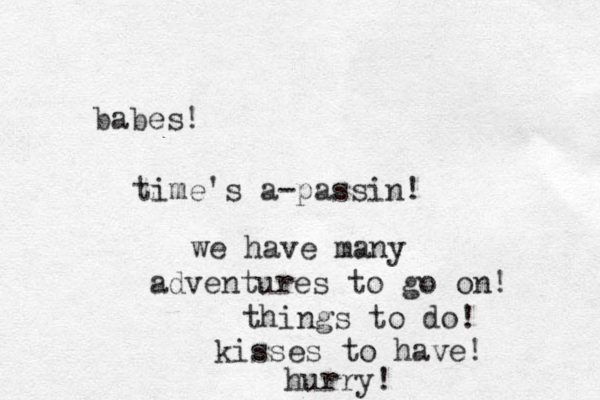 babes! time's a-passin! we have many adventures to go on! things to do! kisses to have! hurry! 