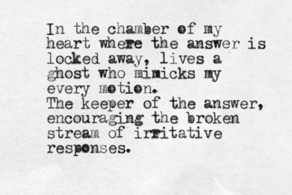 In the chamber of my heart where the answer is locked away, lives a ghost who mimicks my every motion. The keeper of the answer, encouraging the broken stream of irritative responses. 