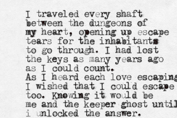 I traveled every shaft between the dungeons of my heart, opening up escape tears fo r the inhabitants to go through. I had lost the keys as many years ago as I could count. As I heard each love escaping I wished that I could escape too. Knowing it would be me and the keeper ghost until i unlocked the answer. 