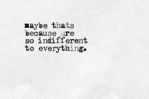 maybe thats because ure so indifferent to everything.
