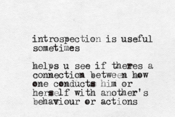 introspection is useful sometimes helps u see if theres a connection between how one conducts him or herself with another's behaviour or actions
