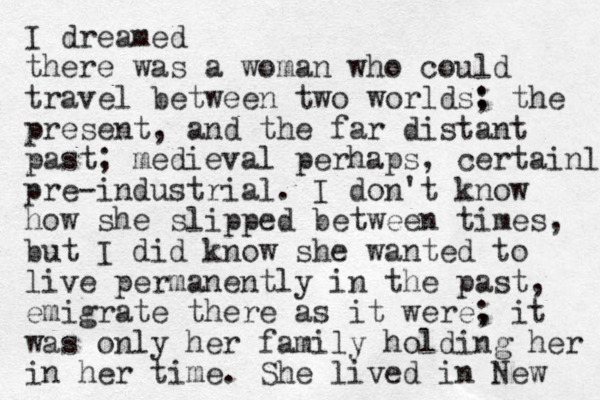 I dreamed there was a woman who could travel between two worlds; : the present, and the far distant past; medieval perhaps, certainl pre-industrial. I don't know how she slipped between times, but I did know she wanted to live permanently in the past, emigrate there as it were, ; it was only her family holding her in her time. She lived in New 
