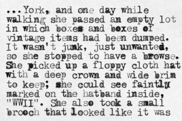 ...York, and one day while walking she passed an empty lot in which boxes and boxes of vintage items had been dumped. It wasn't junk, just unwantes d d, so she stopped to have a browse. She picked up a floppy cloth hat with a deep crown and wide brin m to keep; she could see faintlu marked on the hatband inside, "WWII". She also took a small brooch that looked like it was y 