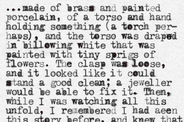 ...made of brass and painted porcelain, of a torso and hand holding something (a torch per- haps), and the torso was drapwd e e in billowing white that was painted with tiny sprigs of flowers. The clasp was loose, and it looked like it could stand a good clean; a jeweller would be able to fix it. The n, while I was watching all this unfold, I remembered I had aeen this story before, and knew that 