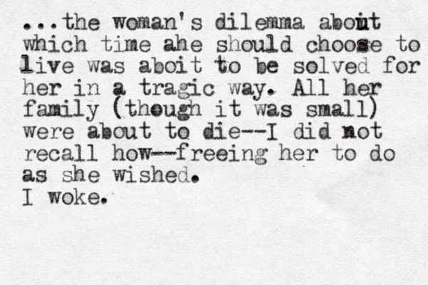 ...the woman's dilemma aboit u u which time ahe should choose to live was aboit to be solved for her in a tragic way. All her family (though it was small) were about to die--I did not recall how--freeing her to do as she wished. I woke.