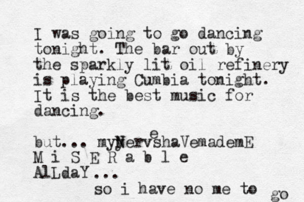 I was going to go dancing tonight. The bar out by the sparkly lit oil refinery is playing Cumbia tonight. It is the best music for dancing. but... myy Nervs N haVemademE M i S E R a b l e AlLdaY e ... so i have no me to go 