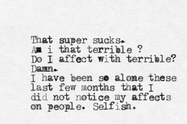 That super sucks. Am i that terrible ? Do I affc ect with terrible? Damn. I have been so alon e these last few months that I did not notice my affects on people. Selfish.