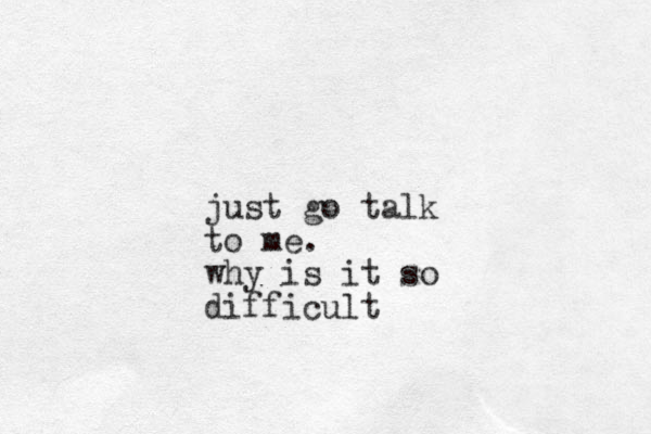 just go talk to me. why is it so difficult 