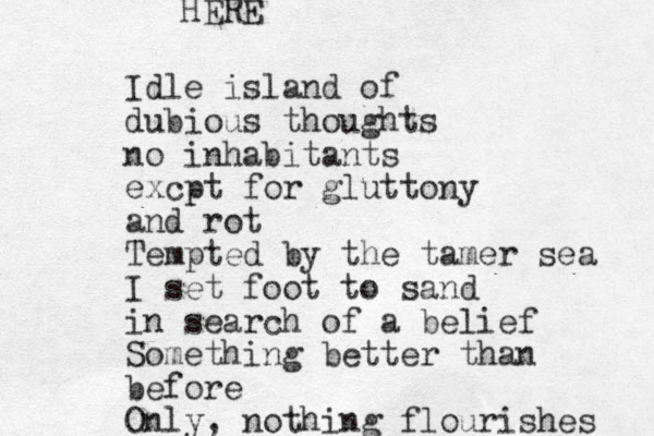 Idle island of dubious thoughts no inhabitants excpt for gluttony and rot Tempted by the tamer sea I set foot to sand in search of a belief Something better than before Only, nothing flourishes HERE 