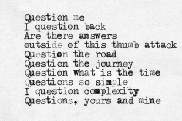 Question me I question back Are there answers outside of this thumb attack Question the road Question the journey Question what is the time Questions so simple I question complexity Questions, yours and mine 