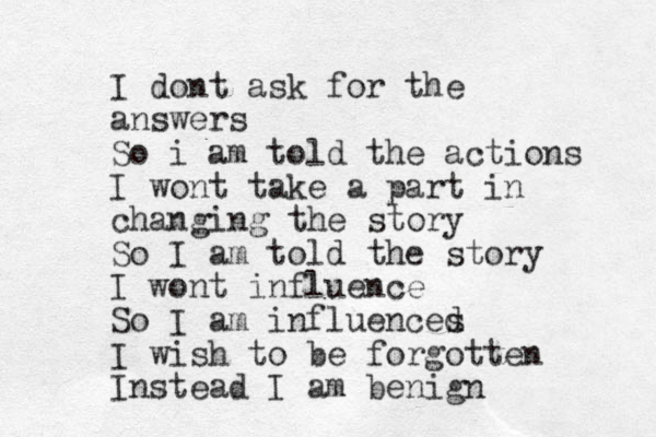 I dont ask for the answers So i am told the actions I wont take a part in changing the story So I am told the story I wont influence So I am influences d I wish to be forgotten Instead I am benign