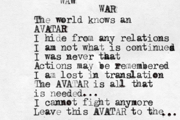 The world knows an AVATAR I hide from any relations I am not what is continues d I was never ta hat Actions may be remembered I am lost in translation The AVATAR is all that is needed... I cannot fight anymore Leave this AVATAR to the ... WAW WAR 
