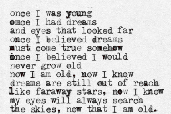 once I was young omce I had dreams and eyes that looked far once I believed dreams must come true somehow i o once I believed I would never grow old now I am old, now I know dreams are still out of reach like faraway stars, now I know my eyes will always search the skies, o n w that I am old. 