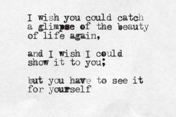 I wish you could catch a glimpse of the beauty of life again, and I wish I could show it to you; but you have to see it for yourself