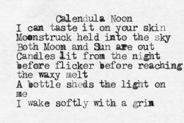 Calendula Noon I can taste it on your skin Moonstruck held into the sky Both Moon and Sun are out Candles lit from the night before flicker before reaching the waxy melt A bottle sheds the light on me I wake softly with a grin 