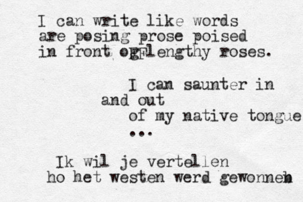 I can write like words are posing prose poised in front og lengthy roses. FF I can saunter in and out of my native tongue ... Ik wil je vertellen ho het westen werd gewonneb n 