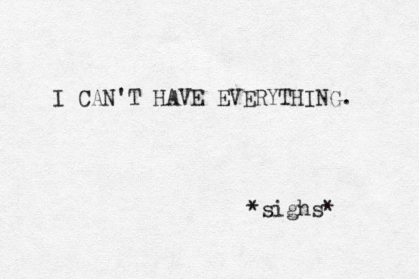 I CAN'T HAVE EVERYTHING. *sighs* 