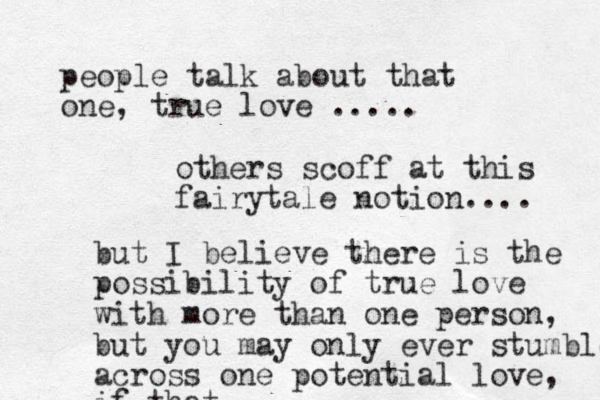 people talk about that one, true love ..... others scoff at this fairytale notion.... but I believe there is the possibility of true love with more than one person, but you may only ever stumble across one potential love, if that.