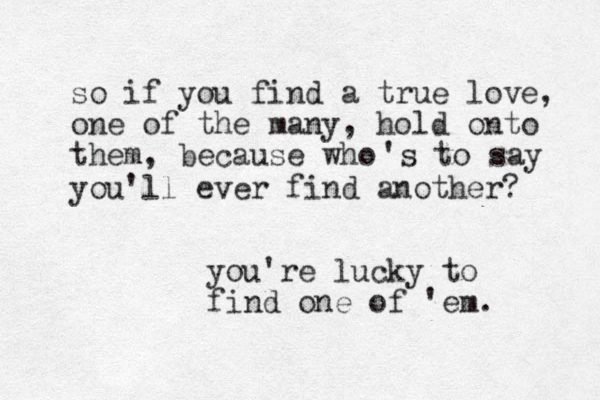 so if you find a true love, one of the many, hold onto them, because who 's to say you'll ever find another? you're lucky to find one of 'em. 