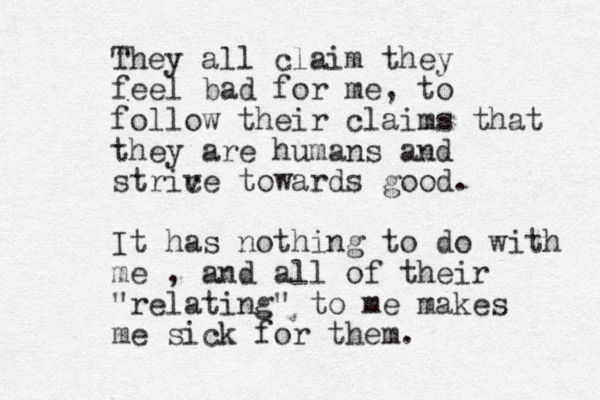 They all claim they feel bad for me, to follow their claims that they are humans and strice v towards good. It has nothing to do with me , and all of their "relating" to me makes me sick for them.