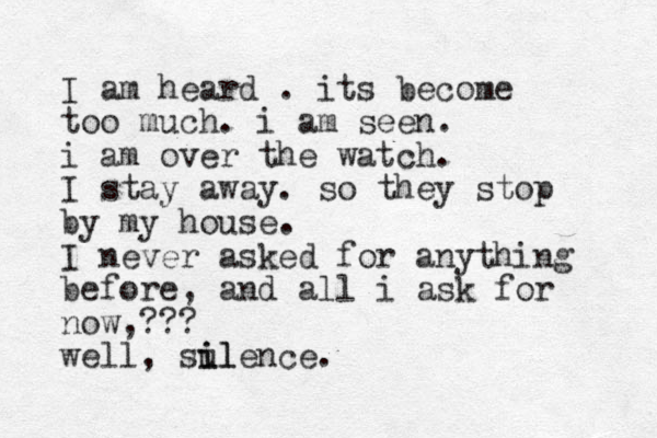 I am heard . its become too much. i am seen. i am over the watch. I stay away. so they stop by my house. I never asked for anything before, and all i ask for now,??? well, sul i ilence.