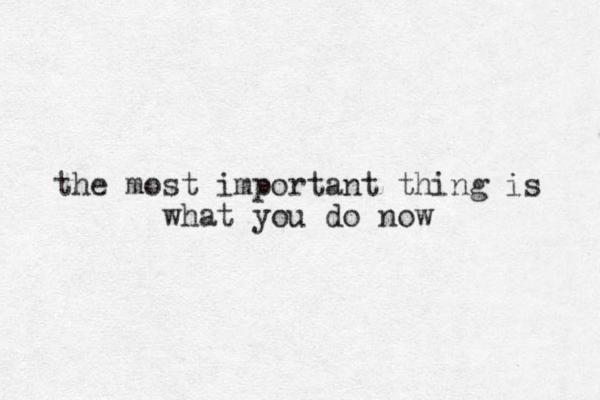 the most important thing is what you do now 