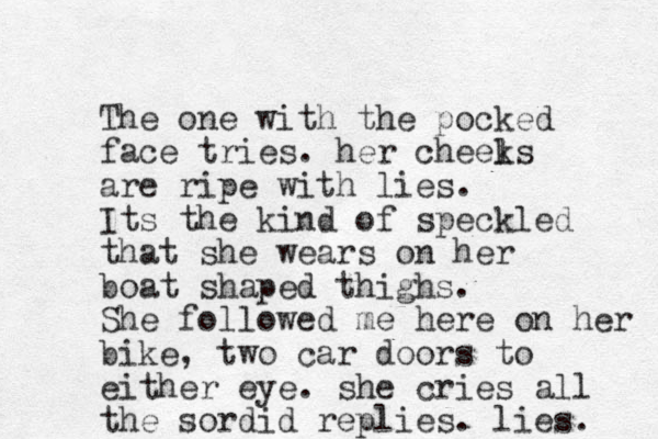 The one with the pocked face tries. her cheel ks are ripe with lies. Its the kind of speckled that she wears on her boat shaped thighs. She followed me here on her bike, two car doors to either eye. she cries all the sordid replies. lies. 